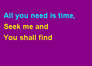 All you need is time,
Seek me and

You shall find