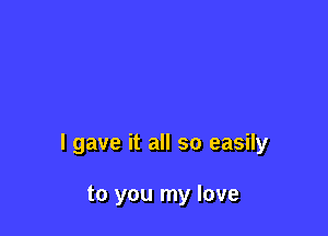 I gave it all so easily

to you my love