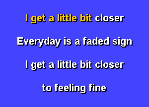 I get a little bit closer

Everyday is a faded sign

I get a little bit closer

to feeling fine