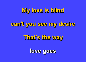 My love is blind

can't you see my desire

That's the way

love goes