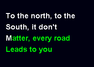 To the north, to the
South, it don't

Matter, every road
Leads to you