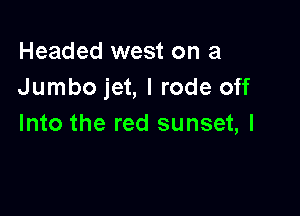 Headed west on a
Jumbo jet, I rode off

Into the red sunset, l