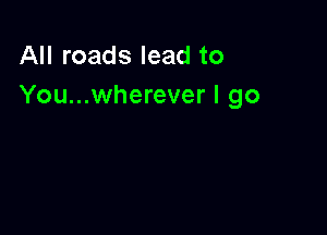 All roads lead to
You...wherever I go
