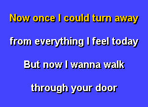 Now once I could turn away

from everything I feel today

But now I wanna walk

through your door