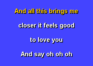 And all this brings me

closer it feels good
to love you

And say oh oh oh