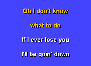 Oh I don't know

what to do

If I ever lose you

I'll be goin' down