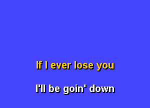 If I ever lose you

I'll be goin' down