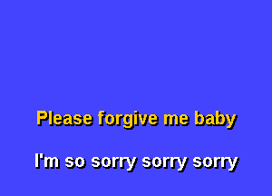 Please forgive me baby

I'm so sorry sorry sorry