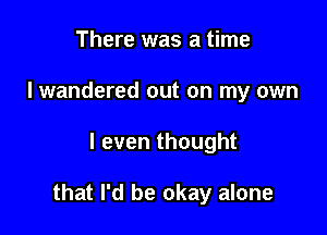 There was a time
I wandered out on my own

I even thought

that I'd be okay alone