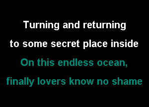 Turning and returning
to some secret place inside
On this endless ocean,

finally lovers know no shame