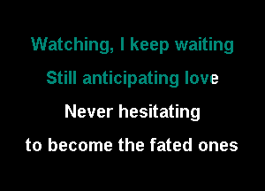 Watching, I keep waiting

Still anticipating love

Never hesitating

to become the fated ones