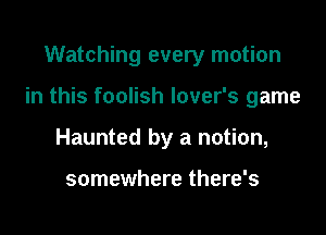 Watching every motion

in this foolish lover's game

Haunted by a notion,

somewhere there's