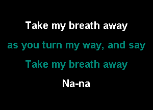 Take my breath away

as you turn my way, and say

Take my breath away

Na-na