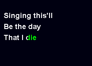 Singing this'll
Be the day

That I die