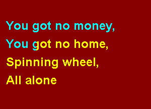You got no money,
You got no home,

Spinning wheel,
All alone