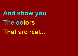 And show you
The colors

That are real...