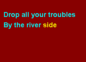 Drop all your troubles
By the river side