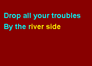 Drop all your troubles
By the river side