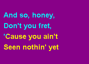 And so, honey,
Don't you fret,

'Cause you ain't
Seen nothin' yet