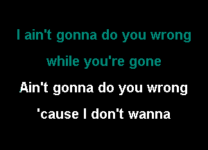 I ain't gonna do you wrong

while you're gone

Ain't gonna do you wrong

'cause I don't wanna