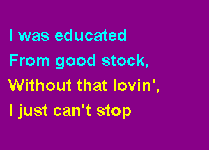 l was educated
From good stock,

Without that lovin',
ljust can't stop