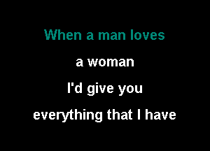 When a man loves

a woman

I'd give you
everything that l have