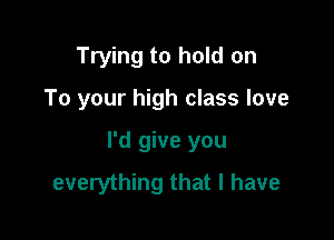 Trying to hold on

To your high class love

I'd give you
everything that l have