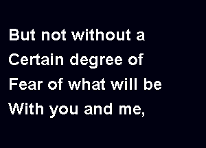 But not without a
Certain degree of

Fear of what will be
With you and me,