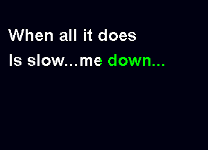 When all it does
Is slow...me down...