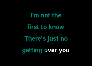 I'm not the
first to know

There's just no

getting over you