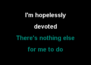 I'm hopelessly

devoted

There's nothing else

for me to do
