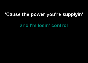 'Cause the power you're supplyin'

and I'm losin' control