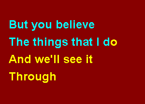 But you believe
The things that I do

And we'll see it
Through