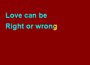 Love can be
Right or wrong