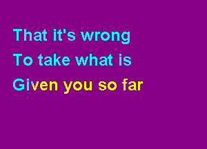 That it's wrong
To take what is

Given you so far