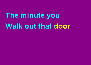 The minute you
Walk out that door