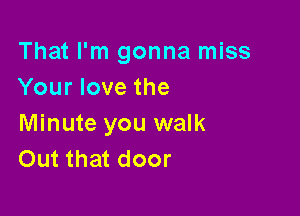 That I'm gonna miss
Your love the

Minute you walk
Out that door