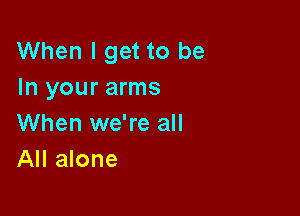 When I get to be
In your arms

When we're all
All alone