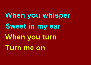 When you whisper
Sweet in my ear

When you turn
Turn me on