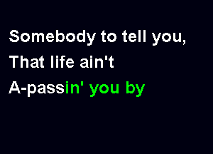 Somebody to tell you,
That life ain't

A-passin' you by