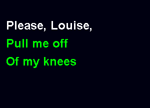 Please, Louise,
Pull me off

Of my knees