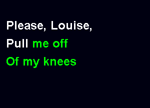 Please, Louise,
Pull me off

Of my knees