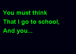 You must think
That I go to school,

And you...