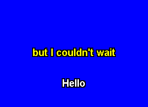 but I couldn't wait

Hello
