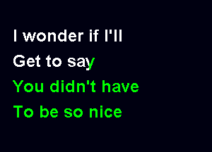 lwonder if I'll
Get to say

You didn't have
To be so nice