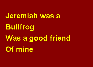 Jeremiah was a
Bullfrog

Was a good friend
Of mine