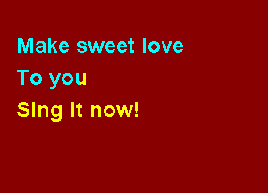 Make sweet love
To you

Sing it now!