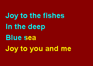 Joy to the fishes
In the deep

Blue sea
Joy to you and me