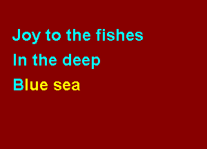 Joy to the fishes
In the deep

Blue sea
