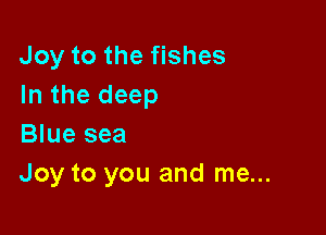 Joy to the fishes
In the deep

Blue sea
Joy to you and me...